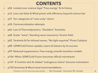 linkedin.com/in/newnatureparadigm - Ben Rusuisiak, Vancouver BC, Canada 4
PART 1 CONTENTS
• p06 Looked over science accepted high efﬁciency energy generators
• p55 Solar, Wind, & Hydro power efﬁciency beyond ofﬁcial science limit 、
. p74 Still under-utilized vast Biomass, Waste-to-Energy, & Hydrocarbons
• p110 Ten categories of seeming “over-unity” claims
• p139 Commercialization attempts
• p149 Law of Thermodynamics interpretations, “Dissident” scientists
• p153 Scalar “wave”, Standing wave resonance, Torsion ﬁeld..
• p186 Terahertz & Far Infrared waves, “No light” Photo Catalysis, ORMUS..
• p212 LENR/Cold Fusion update, Losers & Gainers by its success
• p227 Reduced suppressions, energy paradigm smooth transition models
• p234 Radical ramiﬁcations if inventor tech becomes mainstream
• p281 ZPE related outrageous claims & controversial tech lobby accusations
• p343 Debatable level of Summary & Macro world recommendations
• PART 2 (In Slideshare click [here], Part 1&2 in one ﬁle at Scribd [here])
 