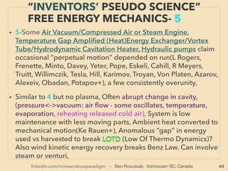 43
• —>> cont: ■■2. Mainly Solid State Harvesting device: based Industrial HEAT
RECOVERY as Electricity:、
•a Thermoelectric/Seebeck-Pelletier effect: Thermoelectric heat pump using n
& p type semi conductors, it uses temperature gap between one end to the
other to generate power. Used in Soviets since 1940s, in West for military/
space after '60s, western mainstream use of conventional models. Actually
5kw range generator was claimed with operating efﬁciency of 10% for
commercialization before yr2000 but retracted(Jade Mountain), Often on
lower temperature range 50-600°C, some are max 300°C level use.
• But much higher performance seems to exist by use of carbon nanotube or
nano structure etc though unclear if those super efﬁcient models are openly
marketed: Evident Thermo, [acquired GMZ tech which claimed max 43%
efﬁciency], Komatsu/KELK’s 40% rating, Japanese peers Likely slightly
lower(Yamaha, Toshiba+), max 20% possible at 300°C range(AEInnova+),
suspected similar level(O-ﬂexx+). Alkali-Metal Thermal-to-Electric Converter
(AMTEC)by C-TEC Nano Conversion at least 20% range, 15% range(Je Snyder
+), Reverse Spin Hall - Spin Seebeck Effect use: wrappable plastic like spin
current generator at least 10times conventional efﬁciency with much lower
production cost(Nippon Denki+), -->>cont:、
SCIENCE-ACCEPTED “LOWEST COST”
TECH 10: H.R. IV THERMO-ELECTRIC
 