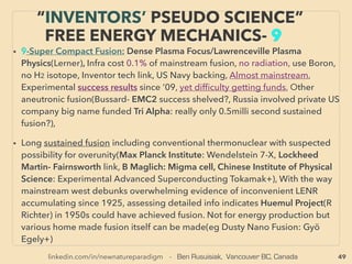 linkedin.com/in/newnatureparadigm - Ben Rusuisiak, Vancouver BC, Canada 49
SCIENCE-ACCEPTED “LOWEST COST”
TECH 16: H.R. X THERMO-ACOUSTIC ETC
• —>> cont: ■■2. Mainly Solid State Harvesting device based HEAT RECOVERY as ELECTRICITY:、
•f ThermoAcoustic(heat is recovered to cause air molecule massive excitation type standing
wave effect in conﬁned space, then create temperature difference & electricity generation),
300°C max. 20%+ efﬁciency electricity conversion(Etalim, Aster Thermoacoustic+), Gas
combustion use instead of existing heat recovery but still comes far ahead of conventional
system cost(Nirvana-es.com), High performance cooling from heat(SoundEnergy BV, Cool
Sound Industries+)、
•g High performance unconventional heat pump: 30% extra energy saver for various heat
movement generally not achievable by other systems: Fisonic Cavitation(Fisenko). CO2 Heat
Pump "EcoCute" for hot water generation: part of industry or residential standard in some
nations/regions(eg Japan) somewhat less to much less installation in other nations for its 10-20+
% more saving in some situations compared to regular heat pump(Denso, Sanden+), Claims of
COP >8(Mayekawa+): defacto 800+% efﬁciency. This is one of several state backed energy
related tech promoted in Japan: Some tech prospered like this while others mysteriously
suddenly disappeared till recently(eg SuperCritical water). Non toxic CO2(R744) can be also
used in similar way for refrigeration with less restrictions by environmental laws. Pure cooling
without heating combo has been deemed no cost saving over conventional medium system, but
some industrial sized systems are actually emerging as energy saving TransCritical CO2
Refrigeration Cycle by unique combination of elements(Carnot Refrigeration+),
• •h Micron-gap ThermoPhotoVoltaics: MTPV corp(DiMatteo+); generally ignored Near Field TPVs
efﬁciency is upto a magnitude ahead of mainstream Far Field TPVs, Jx Crystals TPV: Jx Crystals
(Fraas) already measured 35% efﬁciency in 1989,
 