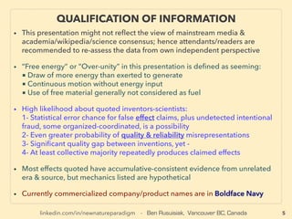 linkedin.com/in/newnatureparadigm - Ben Rusuisiak, Vancouver BC, Canada
QUALIFICATION OF INFORMATION
• This presentation focuses on less known but latest science consensus forming technologies on
strict effect basis, while a bulk of highest efﬁciency low cost techs & a majority of "outrageous"
& controversial claims category contradict predominant view, especially of Wikipedia &
Western media/NGOs. Hence attendants/readers are recommended to re-assess the data from
own independent perspective
• Regarding Controversial But Future Critical Technologies Discussed:
■ Term “Free energy” or “Over-unity” in this presentation is deﬁned as seeming as if:
-1 Drawing of more energy than exerted to generate
-2 Continuous motion without energy input
-3 Using free material generally not considered as fuel、
■ Inventors-scientists-witnesses: their claims might involve higher likelihood of:
-4 Fabrication, reliability exaggeration, or statistical error chance of observed effect
-5 At least above collective majority seems to consistently produces claimed effects
• Currently more detailed reference list is being produced & will be published separately:
The research is updated based on reviewing academic papers & journals, books, speeches,
presentations, patents, lab/commercialized product testimonies/complaints, publications &
public records of NGOs/media/research institutes/think tanks/military/space & gov't agencies/
industry associations. Most effects quoted have accumulative-consistent evidence from
unrelated era & source, but mechanics listed are hypothetical. Commercialized company/
products are shown in Boldface Navy. Due to space constraints, referenced individual names
are given with max 3 letters of ﬁrst name with whole last name(except some non-Western
names), & company names are listed in a way that is ﬁndable by search engine.
5
• THIS FILE IS PART 1 of 2 SERIES: BOTH 2 FILES CAN BE VIEWED IN ONE FILE AT:
Scribd [click here], Issuu [here], or Yumpu [here]
 