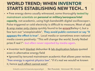 linkedin.com/in/newnatureparadigm - Ben Rusuisiak, Vancouver BC, Canada 53
SCIENCE-ACCEPTED “LOWEST COST”
TECH 20: H.R. XIV HEAT PIPE 2, SMA-NITINOL
• -->>cont: ■■3. Heat Recovery as HEAT, can save indicated % of entire related
heating system: •d Heat Pipe application:
• Heatpipe is also able to do its secondary recovery heat use etc to save energy up
to 40% or more in surprising # of cases if fully exploited from conventional
system: eg HVAC air conditioning, particularly dehumidiﬁcation(wrap around
cooling coil on cooling and passive reheating) on any scale(Heat Pipe
Technology inc, Advanced Cooling Technologies+). Yet it is notable this is
defacto mandatory application in other industries like electronics, speciﬁc
manufacturing-chemical process, aerospace etc for effective cooling and heating.
Some of more advanced application like no fan required cooling outperforms
fan used cooling in electronics with no electricity use(eg Calyos SA, Nofan
Computer, Compulab Airtop, Sparton Rugged Electronics+) is not utilized for
energy sector
• ■■4. Heat Recovery as TORQUE, Shape Memory Alloy(SMA): Nitinol
engine(Nickel-Titanium Shape Memory Alloy, expands when cooled): “Negative
fatigue” temperature shapeshift metal with signiﬁcant torque, Order of
magnitude increased durability to steel springs, US Navy link(Rid Banks,
Sandoval, Ginell, McNichols, Hochstein, A Johnson+),
 