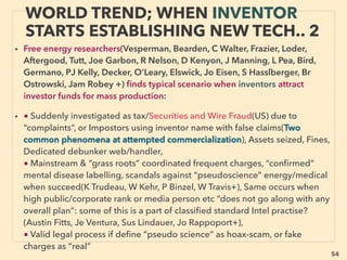 linkedin.com/in/newnatureparadigm - Ben Rusuisiak, Vancouver BC, Canada 54
SCIENCE-ACCEPTED “LOWEST COST”
TECH 21: H.R. XV SHAPE METAL A. - NITINOL2
• -->>cont: ■■4. Heat Recovery as TORQUE, Shape Memory Alloy(SMA): Nitinol engine: 、
Due to cooling needs, Nitinol engine is more suitable for small unit based system. Active
movement to commercialize in 1970s but disappeared after. As happens for some disruptive
energy use, Shape Memory Alloy(SMA) is widely used & encouraged for other applications
such as medical, dental, aerospace, robotics, structural integration other than energy use.
Also there is some energy saving element at various automatic actuation at set temperature
etc.
• Can be made simple system to produce energy with much lower cost than existing heat
recovery tech. Less disruptive format mainstream Nitinol based generator debut(Exergyn),
Some private type trials with solar air heating/desorption chamber for 24hr "perpetual free
energy system" demonstrations made(Kimton Gravity Engine, Kellogg's Research Labs,
Actment jp+), General Motors(GM) got US gov't grant in 2009 with Dynalloy & HRL
Laboratories along with patent for car exhaust heat recovery but news disappeared.
• Tech effect for power generation suitability is scientiﬁcally mainstream approved but
occasional main media level pseudoscientization effort exists. Shape Memory Polymer tried
for some micro energy harvesting, eg ElectroActive Polymer by wind or oscillation(TU Delft,
Bayer AG+). Also it is notable Nitinol is activatable in much wider temperature now with -200
to +150C range: eg Fe-Ni-Co-Ti(Daido Univ- Daido Steel - 形状記憶合金の吉見製作所 +).
SMA can be also almost no electricity use cooling by heat absorbing state under certain
conditions(Seelecke & Schütze +)
 