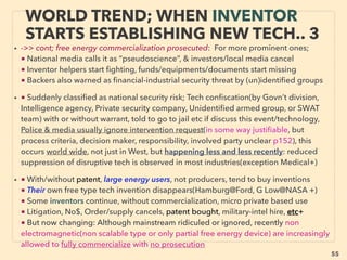 linkedin.com/in/newnatureparadigm - Ben Rusuisiak: Specialty Cleantech Analysis, Vancouver, Canada
55
• ■ SOLAR: Rapid cost dropping(most competitive LCOE[Levelized Cost Of
Electricity] is on par with std Wind: <6cents/KWh), as of 2016 certain solar
electricity generation techs indicate past grid parity: lowest cost at LIMITED direct
sun avail remote areas, individual house, high cost nations(eg Europe), high day
time cost(eg Japan), or remote islands(eg Vanuatu, Hawaii). Fastest advancing
major energy tech due to direct link with microelectronics, computer,
semiconductor, spectroscopy, laser-optics, photonics, nanotech, space: many are
linked to inventor “free energy”、
Open discussion & active pursuing of how to “violate” Shockley-Queisser limit(S-Q
limit) & quantum efﬁciency COP>1, by theoretical/experimental level at mainstream
academic with corporate/NGO/Gov’t sponsored. Although academic & socio-
economical ramiﬁcation is much bigger, this is a sharp contrasted attitude towards
wind[Betz Limit], nuclear remediation(p251) or thermodynamics[2nd law, p149],
• And this mainstream handling method of S-Q limit can be applied/simulated to the
way of embracing inventor tech classic level over-unity electricity/energy
extraction, as LENR-Cold Fusion gets ofﬁcially accepted, but this requires powerful
Western interlocked mainstream sponsor back up which is fractured support at best
currently: excess S-Q is far less disruptive for business structure.
SCIENCE-ACCEPTED “SUPER LOW
COST” (GRID PARITY) SOLAR <6CENTS/KWH
 