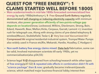 6
QUEST FOR “FREE ENERGY”: 1
CLAIMS STARTED WELL BEFORE 1800S
• Main academia/media in mid-late 1800s forecasted commercialized free energy
by early 1900s(Anthony+), 1- Free Ground Earth Battery regularly demonstrated
self charging or inducing electricity capacity in low moisture, also power
generation efﬁciently of two-points-voltage gap depends on location(Snow,
Lockwood, Wilkins, Dieckmann, Strong, Bain, Edard, Haworth, Bear, Mellon,Hicks,
Cerpaux, Garratt, Lamont +); invention rush for telegraph use, Along with strong
claims of pre-dated telephony & wireless(Meucci, Stubbleﬁeld, Tesla+),
2- Very low cost Vaccumized Air/Compressed Air engine/residential-industrial
system, Trompe/Water Pumps also widely used in France etc(Rix, Mekarski,
Hardie, Hoadley, C Hodges+)
• Non earth battery free energy claims mixed: General lack of information to tell
degree of actual physical effects from fabrication, some can be valid, Involved
mainstream scientists till early 1900s, yet no widely known commercialization
• Science legal 1&2 disappeared from schooling/research while other types of free
energy & repeated side effects in combination didn’t ﬁt with “science package”
then & now; gradually became irrelevant/pseudo science, which matched major
business-ﬁnancial lobby interest then
 