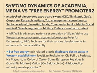 linkedin.com/in/newnatureparadigm - Ben Rusuisiak, Vancouver BC, Canada 61
•—>> continued- ■2. Under S-Q limit? Solar Cell:
v Titanium based spray DSSC solar cell is 10% efﬁciency but cost is <1/5 of
others(Showa Titan, seems shelved)
•vi Holographic solar cell:(Solar Bankers, Bifacial added Prism solar cell[G
Rosenberg]), vii Nanostructured solar cell: Increase surface area to trap more
light, less recombination- Solar Brush by Bloo Solar, viii Low cost thin ﬁlm/DSSC
with High outside light low efﬁciency but low indoor light high efﬁciency(20%
+): 3G Solar, ix Enhance light harvesting by trapping, quantum dot relation etc
by use of Cavity QuantumElectrodynamics (Mi Calic+),
x Would solar cell application of Circular Photogalvanic Effect(circularly
polarized light) & Spin Galvanic Effect(spin polarization) have signiﬁcant
efﬁciency potential(eg at Gyroscopic Quantum well+)?
•■3. Concentrated ThermoPhotoVoltaics, Cost uncompetitiveness challenge:
But some might have signiﬁcant low cost potential: eg Morgan Solar(J-P
Morgan), SolarCube(Gr Watson), REhnu(Ro Angel), Other cost lowering
elements eg: Micro-Optic Solar Concentrator(Ja Karp+), Stretched Lens Array-
SLA light concentrator(M O’Neill)+ --cont ->>
SCIENCE-ACCEPTED
“SUPER LOW COST” SOLAR 7 THIN FILM/DSSC
 