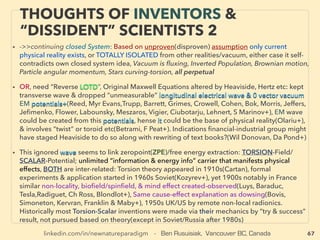 linkedin.com/in/newnatureparadigm - Ben Rusuisiak, Vancouver BC, Canada 67
SCIENCE-ACCEPTED
“SUPER LOW COST” TECH: WIND
• —>> continued: SIGNIFICANTLY LOWER COST TYPES(Grid parity)
■ WIND ENERGY, Wide range of under deployed different mechanics/tech available,
extensively tested by labs & smaller scale models to back up claims, even mini turbines
more efﬁcient than larger conventional, but often way past grid parity: much lower cost
than all conventional energy tech, only in speciﬁc locality and not universally, but some
are <4cents/KWh, Following listing includes many commercialization failures/
bankruptcies due to being new: product quality issue & failing to capture
“unconventional” wind effect in half of installed sites, sometimes highlighted as proof
of non std wind tech invalidity in wind energy media or “industry expert” blogs,
• Almost no participation by largest ranking wind power majors, Majority of following
wind tech indicates science illegal performance of Betz limit(59% efﬁciency) exceeding
up to 4 times(vortex, venturi coanda type effect funnels “extra wind”, also limit might
not apply to nonHAWT[Horizontal Axis], etc), hence frequently called exaggeration/
miscalibration, Often a-Fundamentally different mechanics from conventional wind
tech, b-Works with higher & lower wind level, c-Quieter, d-Very space efﬁcient,
e-Reduced or no bird/bat accidents. Some are f-Specialized in small scale, g-Longer
lasting and less maintenance, h-Simpler mechanics, i-Involved with aerospace industry
(eg DAWT- Diffuser Augmented Wind Turbine, Delta Wing, Use of mechanics of Sailing
directly against wind or faster than wind speed+), indicated in Boldface Navy is actively
being commercialized: following 1-17
 