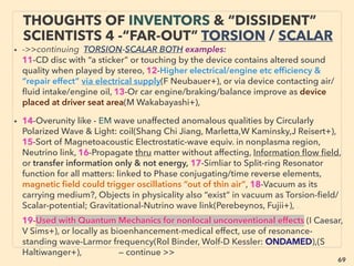 69
• —>> continued: ■ Wind: •7 Speciﬁc Shaped Fluid dynamic effects:
v Venturi rotor: Energy Ball Vindkraft,(van der Klippe), vi Conical Helicoid:
Windstrument(Cl Clark), disruptively scalable, vii Rectangular building roof
edges: Anerdgy WindRail(Sv Koehler), viii Others: BERWIAN wind concentrator
(In Rechenberg), “3D wind turbine”: Nheolis (Haddjeri, French govn’t backing),
Warp ENECO(Weisbrich),
• •8 Airborne wind: majors(eg Google) participating: Altaeros(Glass),
KiteGen(Ippolito), Ampyx(Koning & Ruiterkamp), e-kite(van den Brink),
TwingTec(C Houle), Ocean freight “free wind” propulsion SkySails, •9 Omni
directional: Katru IMPLUS(Sureshan), •10 Wind-solar hybrid(Skywolf/WindTamer:
J Brock), Blue Energy(Melchior: structured & self cleaning solar surface),
• •11 Basic spiral convection & vortex effect, mostly by active engineers +
mainstream academics + large corporate/Gov’t backing, Upright vortex or Along
steep mountain contour pipe: Vortex Engine(Michaud), Tornado Wind Energy
TWECS(Ja Yen), Windhamster(Jü Schatz), Microwave projection triggered
tornado generator(Sl Tepic), Other research pre 1960s: (Cheng Ting Hsu, Nazare,
Ma Haug, Be Dubo, Ma Menard+), After 1990s:(Stiig, Ma Tanner, Bubnov, Ra
Menard, Ar Glezer, More common among Russian & Chinese academics+),
SCIENCE-ACCEPTED
“SUPER LOW COST” TECH: WIND 3
 