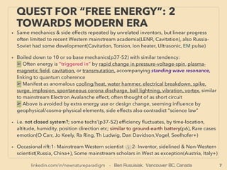 7
QUEST FOR “FREE ENERGY”: 2
TOWARDS MODERN ERA
• Same mechanics & side effects were repeated by unrelated inventors, but linear progress was
often limited to recent Western academia(LENR, Cavitation), Also Russia-Soviet had some
development(Cavitation, Torsion, Ion heater, Ultrasonic, EM pulse) at ofﬁcial level.
• Boiled down to 10 or so base mechanics(p110-138) with similar tendency:
a➢ Often energy is ”triggered in” by rapid change in pressure-voltage-spin, pulse, plasma-
magnetic ﬁeld, cavitation, transmutation, anomalous electron movement causing/caused by
standing wave resonance, or antioxidant prone "ﬁeld effect", linking to quantum coherence
b➢ Manifest as anomalous cooling/heat, water hammer, vibration coupling, electrical
breakdown, spike, surge, implosion, spontaneous corona discharge, ball lightning, vortex,
harmonics, similar to Electron Avalanche, Field Emission effect etc, treated as short circuit etc
c➢ Above is seemingly inﬂuenced by geophysical/cosmo-physical elements, often avoided
by extra energy use or design change, & its side effects might also contradict “science law”
d➢ "Static Electricity" is actually like high voltage, can ﬂow, & useable for industrial electricity
e➢ Strange mainstream insistence on defending clear ﬂaws in Electromagnetic Induction law
• i.e. not closed system?; some "free energy" techs’(p110-138) efﬁciency ﬂuctuates, by time-
location, altitude, humidity, orientation etc; similar to ground-earth battery(p6), In rare cases
thoughts/emotion seems to affect(O Carr, J Keely, Ra Ring, Th Ludwig, Dan Davidson,Vogel,
Seelhofer, R Schild+)
• Occasional rift:1- Mainstream Western scientist vs 2- Inventor, sidelined & Non-Western
scientist(Russia, China+), Some mainstream scholars in West as exception(Austria, Italy+)
 