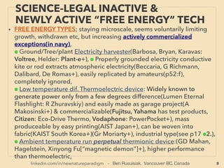 linkedin.com/in/newnatureparadigm - Ben Rusuisiak, Vancouver BC, Canada 8
SCIENCE-ACCEPTED “FREE ENERGY”
MICROCURRENT HARVESTING
• FREE ENERGY TYPES; increasingly actively commercialized (indicated by navy color letters),
■ MICRO CURRENT ENERGY HARVESTERS(technically dated turbine based smart water
meter water ﬂow harvester[also gas meter], or across the board full mainstream use wind &
solar type micro current generator is not covered in this presentation(eg indoor use
calculator). Generally negligible as industrial power. Most of them are commercialized after
yr 2000. Used for switches, sensors, meters(structural integrity, industrial, logistics,
transportation, equipment), IoT(Internet of Things), remote monitoring segment use etc:
Perpetually Powered Systems. Often auto Wireless Transmission function is built in as one of
key beneﬁts. This is currently one of most rapid progress energy generation efﬁciency & use
in commercialization along with industrial use solid state electrical generator from heat,
electronics manufacturing, solar power, & energy saving waste water/desalination process.
• Focus in this application is to have sufﬁcient power generation for the device and not
necessarily high efﬁciency. Devices only produce very small power but there are relevancies
& relations to other much larger macro scale "energy harvesting" mechanics covered in
presentation. Some mechanics with relatively easy industrial electrical generation potential
in this segment are marked as #
• Often use of metamaterials(engineered structure to increase wave-vibration resonance
amplifying for harvesting etc), even MEMS(MicroElectroMechanical System) now works in
very low freq. of under 30hz with S shaped cantilever etc(Huicong Liu +), or increase wide
band reception compared to resonance devices with only small number of limited
frequencies are harvested.
 