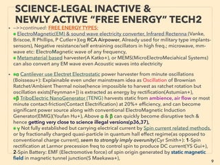 9
• -->>continued: FREE ENERGY TYPES; increasing actively commercialized
exceptions, ■ Micro Current Energy Harvesters:
• Often ROI comes at ﬁrst time replacement of battery or ﬁzzled wire for sensors
especially in remote or difﬁcult to reach locations. Many devices combine multiple
mechanics to maintain required electrical supply level. Free energy harvesting
micro devices are generally not frequently reported in newspapers or energy saving
publications due to micro electrical nature, but products are available for very wide
range of sensoring/actuating applications. Some cases there is no differentiator to
long lasting battery system(eg self charging tire sensor for non-commercial vehicle).
Many companies sell "Evaluation Kit" to test out. Following 1-14 main methods are
listed as general representative energy scavenging methods.
• ■1# Low temperature dif.(1-20°C) Thermoelectric device(industrial type generator
version at p43-46): easily made as garage project with high performance Seebeck
effect parts(A Makosinski+) & commercialized for consumer market prior to current
industrial use micropower in 1990s and withdrawn(Citizen Eco-Drive Thermo, Seiko
Thermic), more recent consumable types(Fujitsu, Yamaha had test products,
Vodaphone: PowerPocket+), Latest consumer watch market debut (Matrix
Industries+). Can be woven into fabric(KAIST South Korea+)(Gr Moriarty+), mass
produceable by easy printing(AIST Japan+).
SCIENCE-ACCEPTED “FREE ENERGY”
2 LOW TEMP MICRO THERMOELECTRIC
 