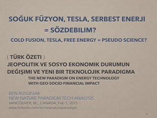 SOĞUK FÜZYON, TESLA,
SKALER ALANLAR, BURULMA,
“SERBEST ENERJI”.. = SÖZDEBILIM?
COLD FUSION, TESLA, “FREE ENERGY”
= PSEUDO SCIENCE? (PART 1 OF 2)
BEN RUSUISIAK
NEW NATURE PARADIGM TECH ANALYSIS
VANCOUVER, BC, CANADA, Updated Dec15, 2016
www.linkedin.com/in/newnatureparadigm
( TÜRK ÖZETI )
JEOPOLITIK VE SOSYO EKONOMIK DURUMUN DEĞIŞIMI
VE YENI BIR TICARI ENERJI TEKNOLOJISI PARADIGMA!
!
THE NEW PARADIGM ON COMMERCIALIZED
CLEANTECH ENERGY WITH GEO-SOCIO-FINANCIAL IMPACT
 