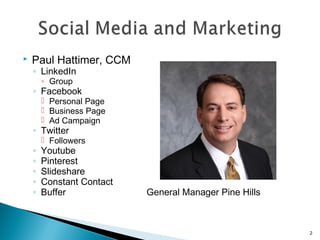  Paul Hattimer, CCM 
◦ LinkedIn 
◦ Group 
◦ Facebook 
 Personal Page 
 Business Page 
 Ad Campaign 
◦ Twitter 
 Followers 
◦ Youtube 
◦ Pinterest 
◦ Slideshare 
◦ Constant Contact 
◦ Buffer General Manager Pine Hills 
2 
 