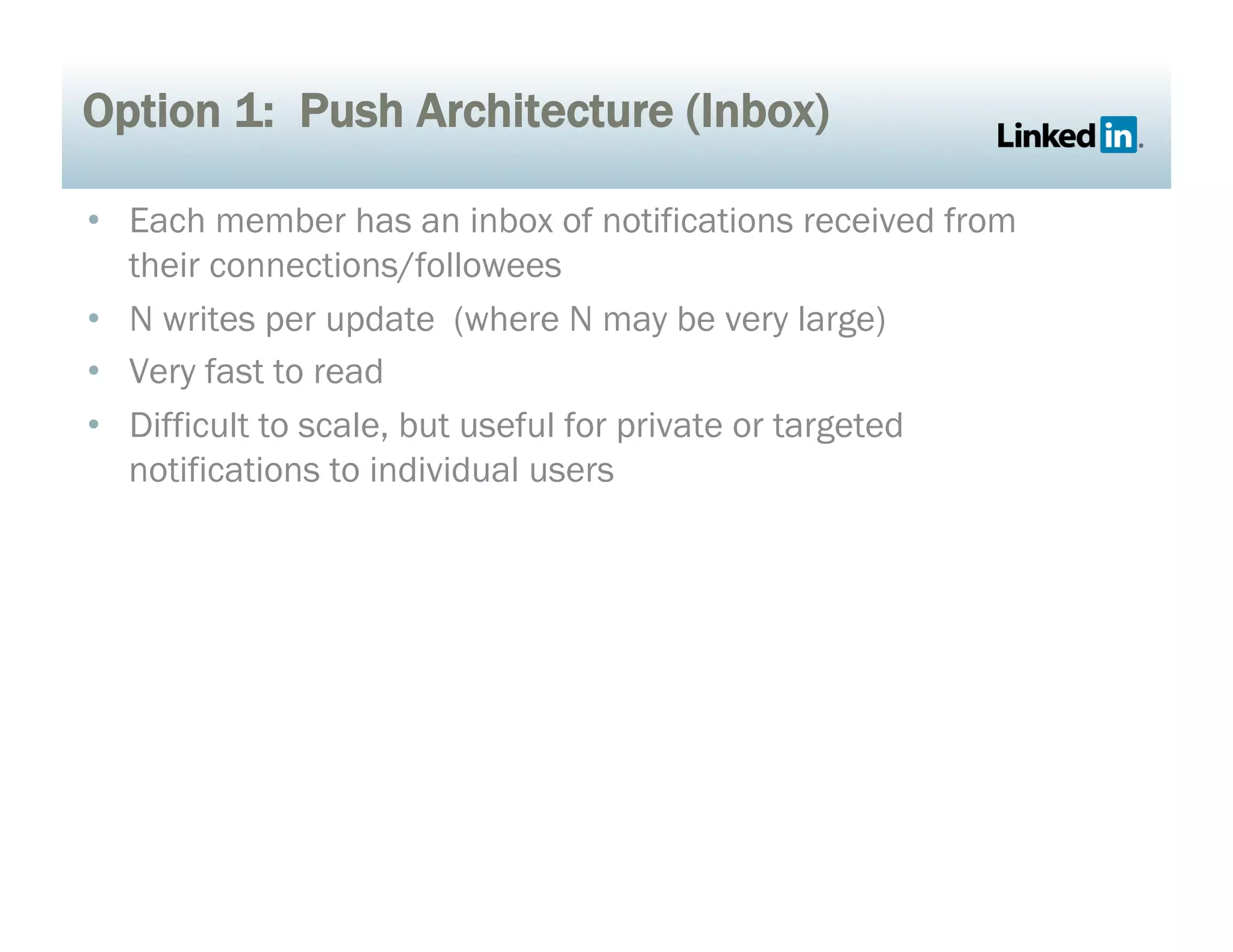 Option 1: Push Architecture (Inbox)
•  Each member has an inbox of notifications received from
their connections/followees
•  N writes per update (where N may be very large)
•  Very fast to read
•  Difficult to scale, but useful for private or targeted
notifications to individual users
 