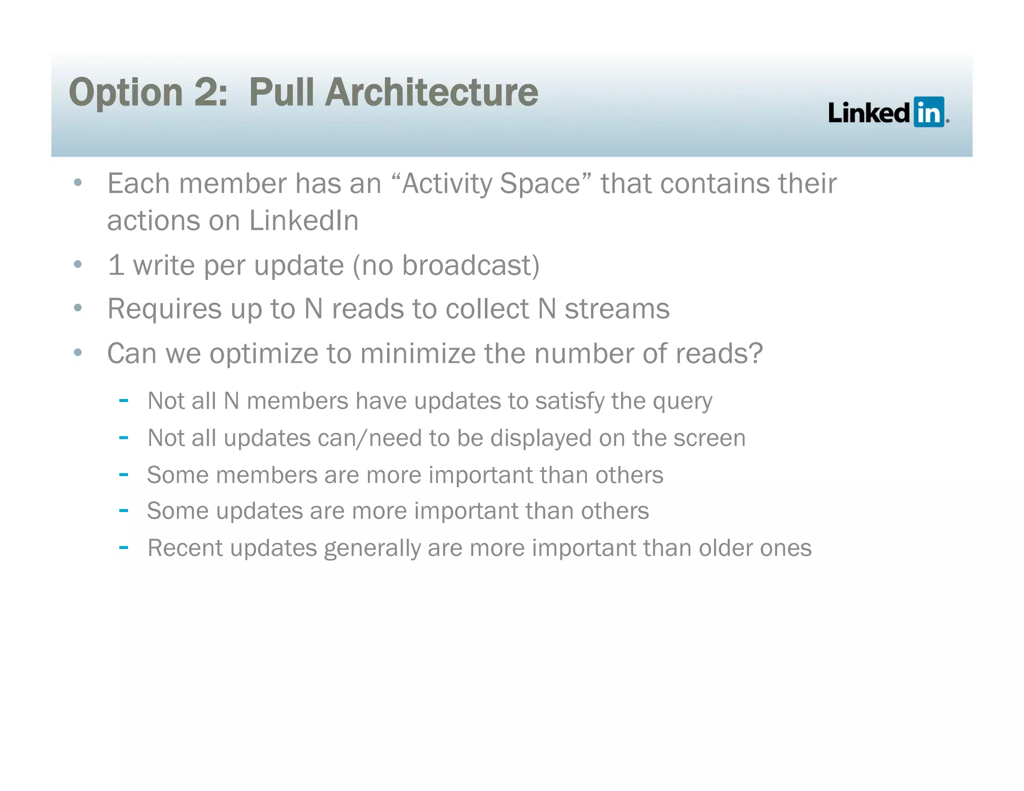 Option 2: Pull Architecture
•  Each member has an “Activity Space” that contains their
actions on LinkedIn
•  1 write per update (no broadcast)
•  Requires up to N reads to collect N streams
•  Can we optimize to minimize the number of reads?
-  Not all N members have updates to satisfy the query
-  Not all updates can/need to be displayed on the screen
-  Some members are more important than others
-  Some updates are more important than others
-  Recent updates generally are more important than older ones
 
