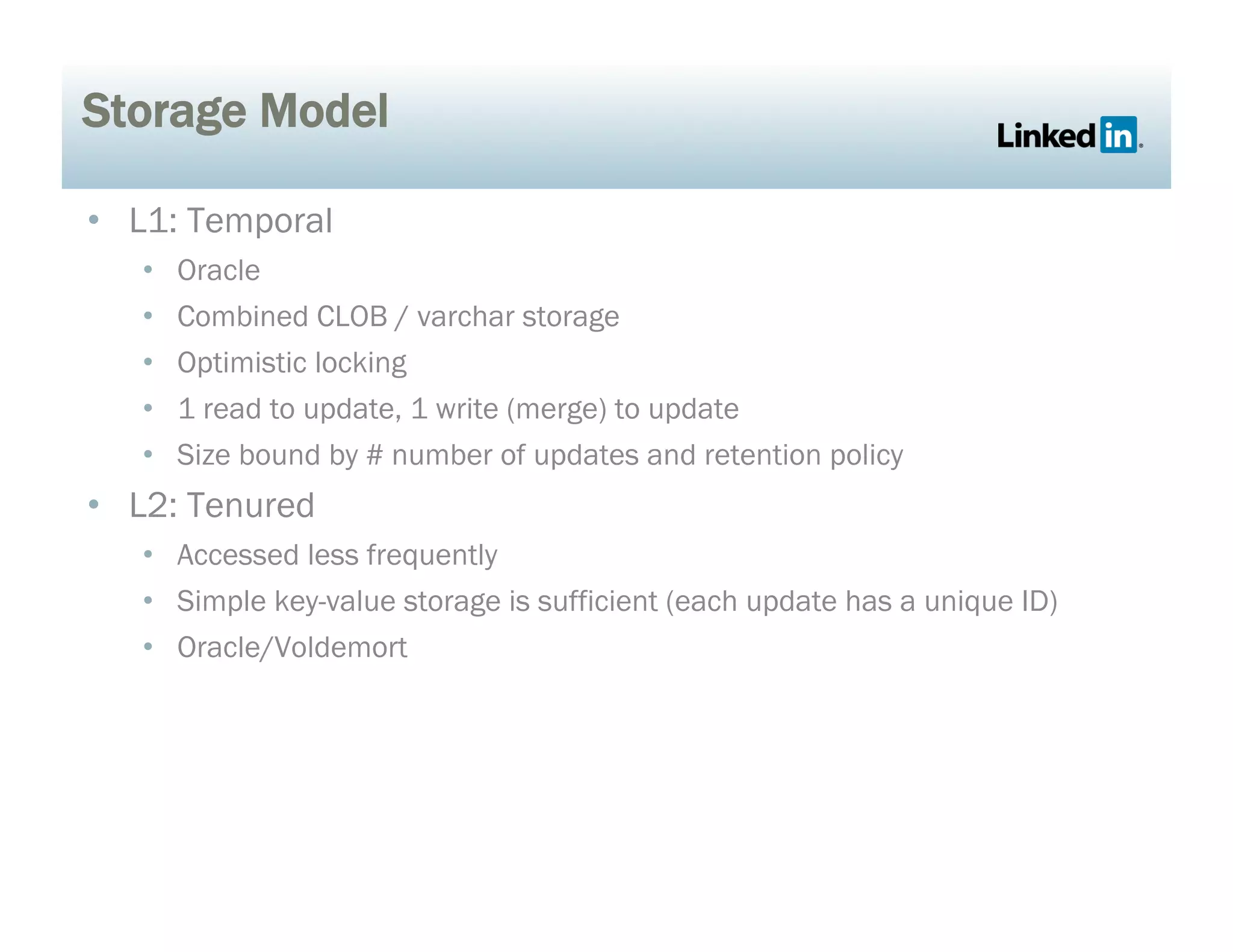 Storage Model
•  L1: Temporal
•  Oracle
•  Combined CLOB / varchar storage
•  Optimistic locking
•  1 read to update, 1 write (merge) to update
•  Size bound by # number of updates and retention policy
•  L2: Tenured
•  Accessed less frequently
•  Simple key-value storage is sufficient (each update has a unique ID)
•  Oracle/Voldemort
 
