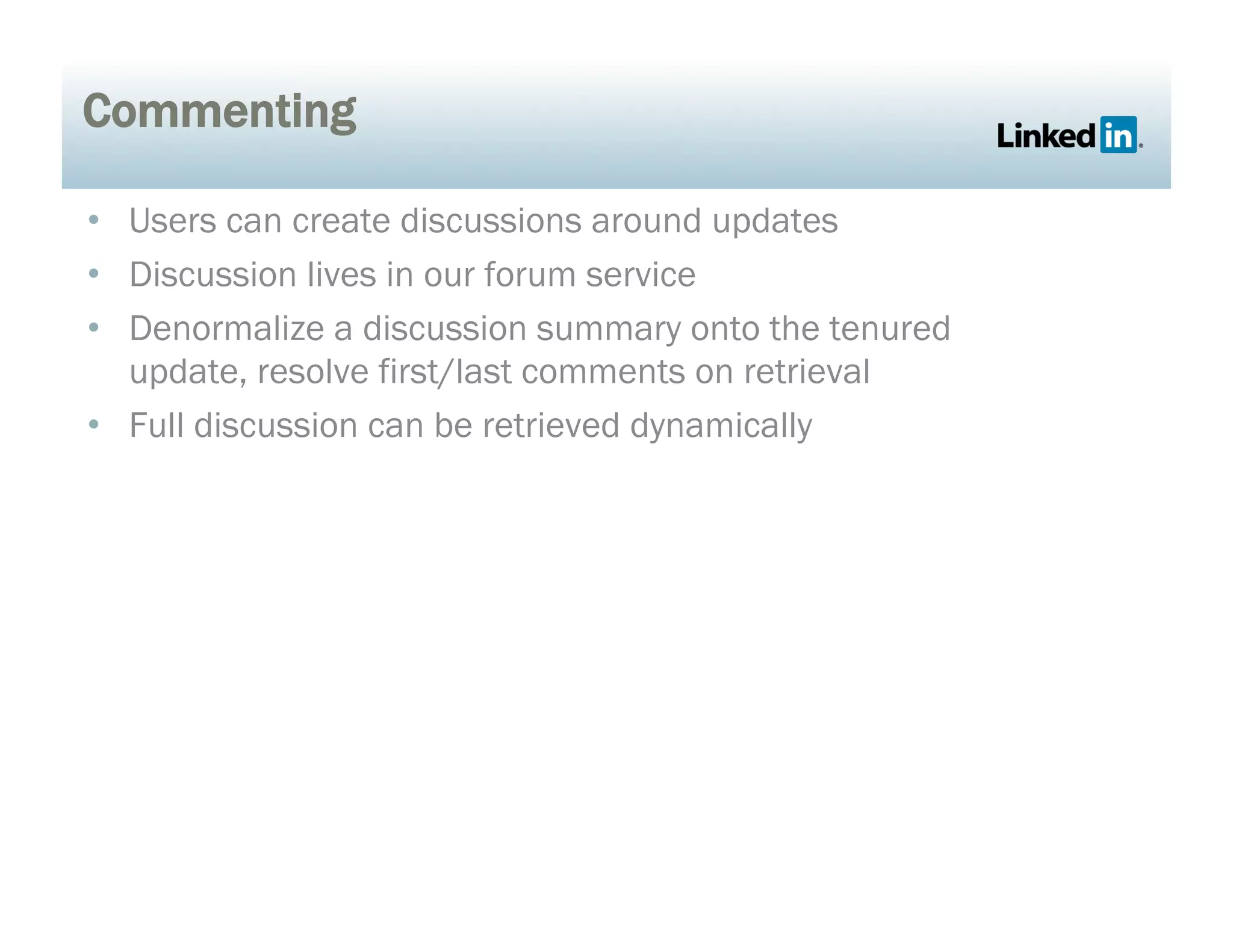 Commenting
•  Users can create discussions around updates
•  Discussion lives in our forum service
•  Denormalize a discussion summary onto the tenured
update, resolve first/last comments on retrieval
•  Full discussion can be retrieved dynamically
 