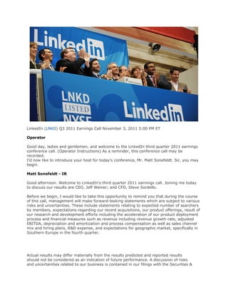 LinkedIn (LNKD) Q3 2011 Earnings Call November 3, 2011 5:00 PM ET

Operator

Good day, ladies and gentlemen, and welcome to the LinkedIn third quarter 2011 earnings
conference call. (Operator Instructions) As a reminder, this conference call may be
recorded.
I'd now like to introduce your host for today's conference, Mr. Matt Sonefeldt. Sir, you may
begin.

Matt Sonefeldt - IR

Good afternoon. Welcome to LinkedIn's third quarter 2011 earnings call. Joining me today
to discuss our results are CEO, Jeff Weiner; and CFO, Steve Sordello.

Before we begin, I would like to take this opportunity to remind you that during the course
of this call, management will make forward-looking statements which are subject to various
risks and uncertainties. These include statements relating to expected number of searchers
by members, expectations regarding our recent acquisitions, our product offerings, result of
our research and development efforts including the acceleration of our product deployment
process and financial measures such as revenue including revenue growth rate, adjusted
EBITDA, depreciation and amortization and process compensation as well as sales channel
mix and hiring plans, R&D expense, and expectations for geographic market, specifically in
Southern Europe in the fourth quarter.




Actual results may differ materially from the results predicted and reported results
should not be considered as an indication of future performance. A discussion of risks
and uncertainties related to our business is contained in our filings with the Securities &
 