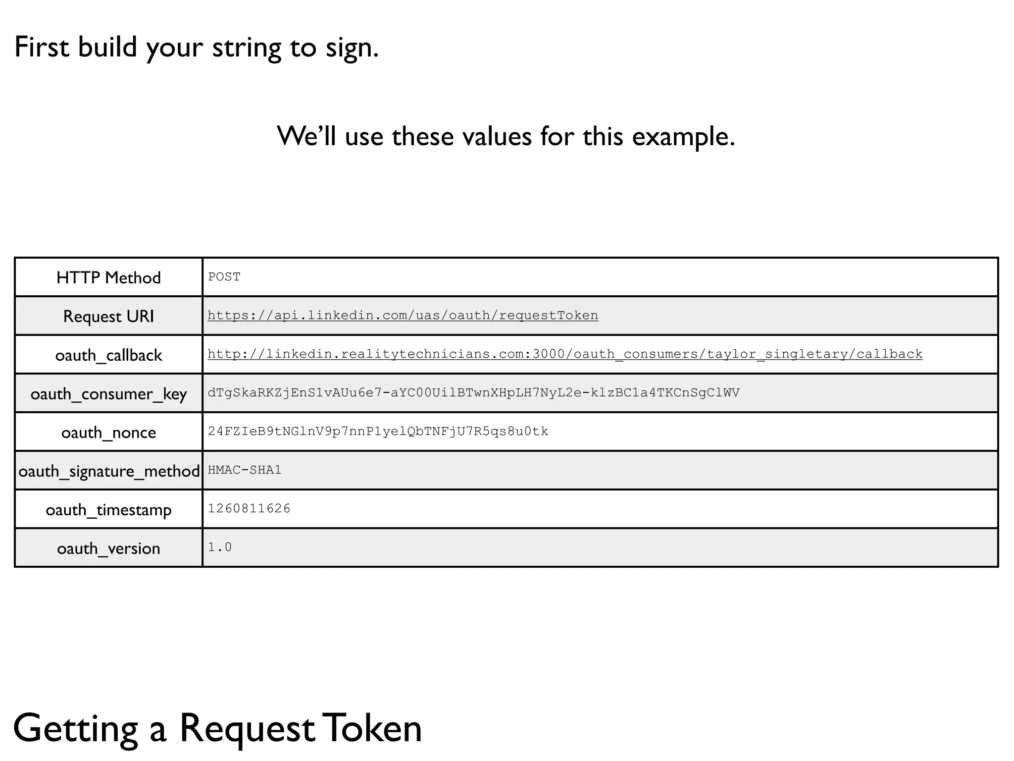 First build your string to sign.

                                 We’ll use these values for this example.



    HTTP Method          POST


     Request URI         https://api.linkedin.com/uas/oauth/requestToken


    oauth_callback       http://linkedin.realitytechnicians.com:3000/oauth_consumers/taylor_singletary/callback


 oauth_consumer_key      dTgSkaRKZjEnS1vAUu6e7-aYC00UilBTwnXHpLH7NyL2e-klzBC1a4TKCnSgClWV


     oauth_nonce         24FZIeB9tNGlnV9p7nnP1yelQbTNFjU7R5qs8u0tk


oauth_signature_method   HMAC-SHA1


   oauth_timestamp       1260811626


    oauth_version        1.0




Getting a Request Token
 