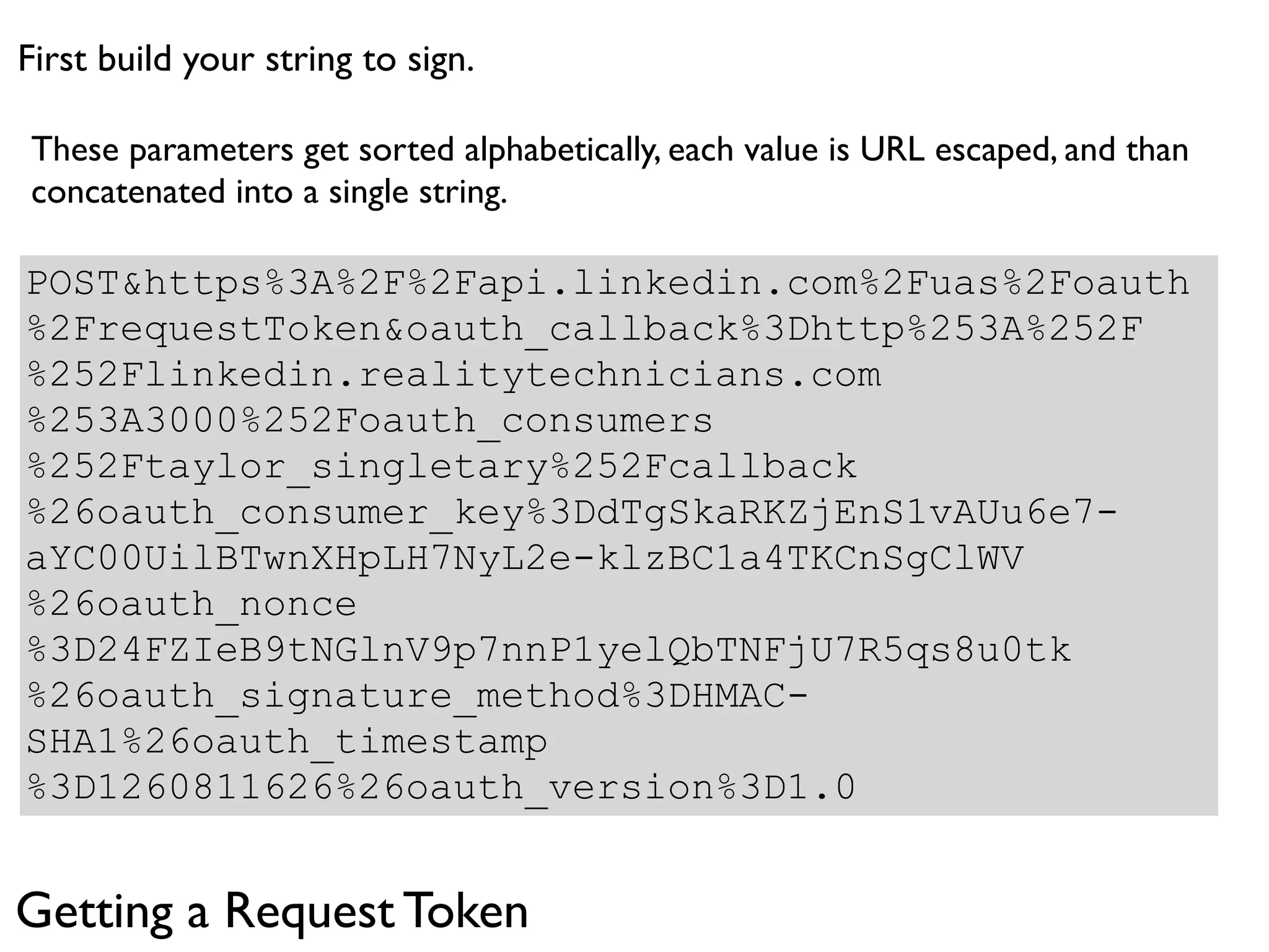First build your string to sign.

These parameters get sorted alphabetically, each value is URL escaped, and than
concatenated into a single string.

POST&https%3A%2F%2Fapi.linkedin.com%2Fuas%2Foauth
%2FrequestToken&oauth_callback%3Dhttp%253A%252F
%252Flinkedin.realitytechnicians.com
%253A3000%252Foauth_consumers
%252Ftaylor_singletary%252Fcallback
%26oauth_consumer_key%3DdTgSkaRKZjEnS1vAUu6e7-
aYC00UilBTwnXHpLH7NyL2e-klzBC1a4TKCnSgClWV
%26oauth_nonce
%3D24FZIeB9tNGlnV9p7nnP1yelQbTNFjU7R5qs8u0tk
%26oauth_signature_method%3DHMAC-
SHA1%26oauth_timestamp
%3D1260811626%26oauth_version%3D1.0


Getting a Request Token
 