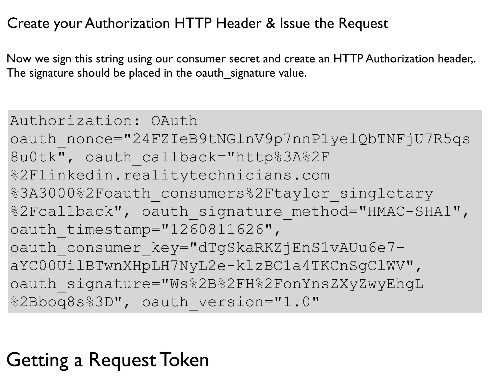 Create your Authorization HTTP Header & Issue the Request

Now we sign this string using our consumer secret and create an HTTP Authorization header,.
The signature should be placed in the oauth_signature value.


Authorization: OAuth
oauth_nonce="24FZIeB9tNGlnV9p7nnP1yelQbTNFjU7R5qs
8u0tk", oauth_callback="http%3A%2F
%2Flinkedin.realitytechnicians.com
%3A3000%2Foauth_consumers%2Ftaylor_singletary
%2Fcallback", oauth_signature_method="HMAC-SHA1",
oauth_timestamp="1260811626",
oauth_consumer_key="dTgSkaRKZjEnS1vAUu6e7-
aYC00UilBTwnXHpLH7NyL2e-klzBC1a4TKCnSgClWV",
oauth_signature="Ws%2B%2FH%2FonYnsZXyZwyEhgL
%2Bboq8s%3D", oauth_version="1.0"


Getting a Request Token
 