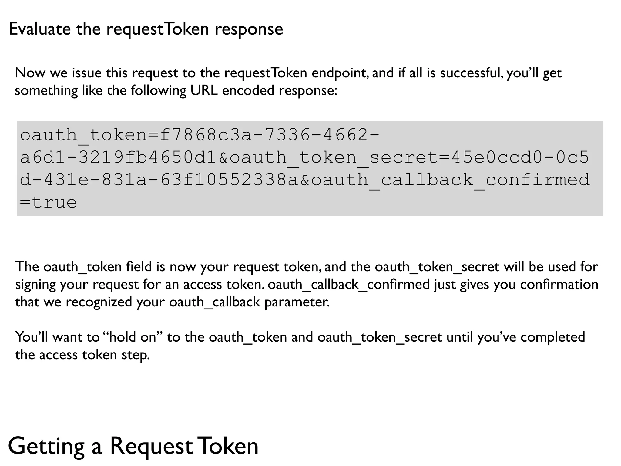 Evaluate the requestToken response

Now we issue this request to the requestToken endpoint, and if all is successful, you’ll get
something like the following URL encoded response:

 oauth_token=f7868c3a-7336-4662-
 a6d1-3219fb4650d1&oauth_token_secret=45e0ccd0-0c5
 d-431e-831a-63f10552338a&oauth_callback_confirmed
 =true


The oauth_token ﬁeld is now your request token, and the oauth_token_secret will be used for
signing your request for an access token. oauth_callback_conﬁrmed just gives you conﬁrmation
that we recognized your oauth_callback parameter.

You’ll want to “hold on” to the oauth_token and oauth_token_secret until you’ve completed
the access token step.




Getting a Request Token
 