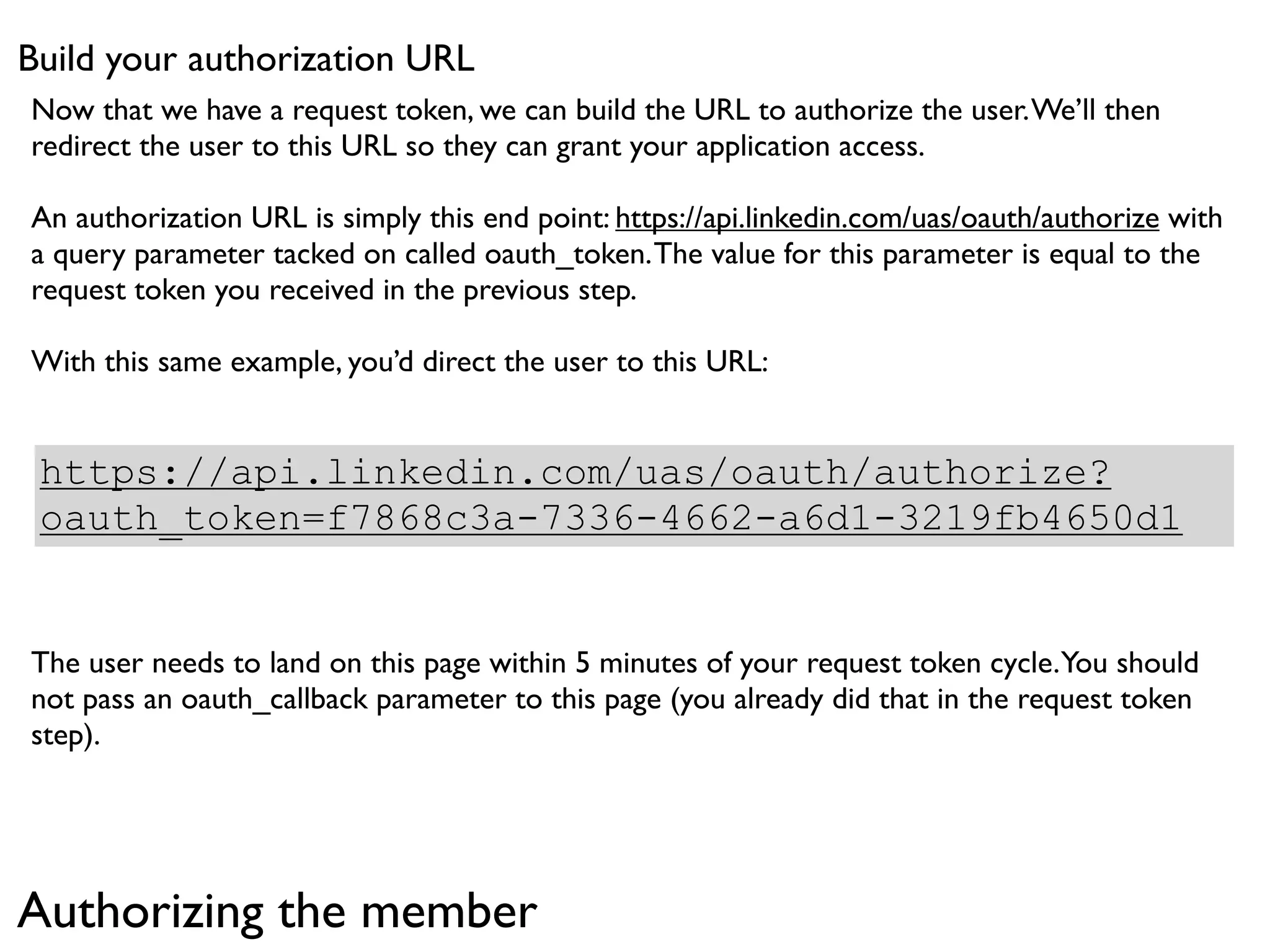 Build your authorization URL
Now that we have a request token, we can build the URL to authorize the user. We’ll then
redirect the user to this URL so they can grant your application access.

An authorization URL is simply this end point: https://api.linkedin.com/uas/oauth/authorize with
a query parameter tacked on called oauth_token. The value for this parameter is equal to the
request token you received in the previous step.

With this same example, you’d direct the user to this URL:


 https://api.linkedin.com/uas/oauth/authorize?
 oauth_token=f7868c3a-7336-4662-a6d1-3219fb4650d1


The user needs to land on this page within 5 minutes of your request token cycle. You should
not pass an oauth_callback parameter to this page (you already did that in the request token
step).




Authorizing the member
 