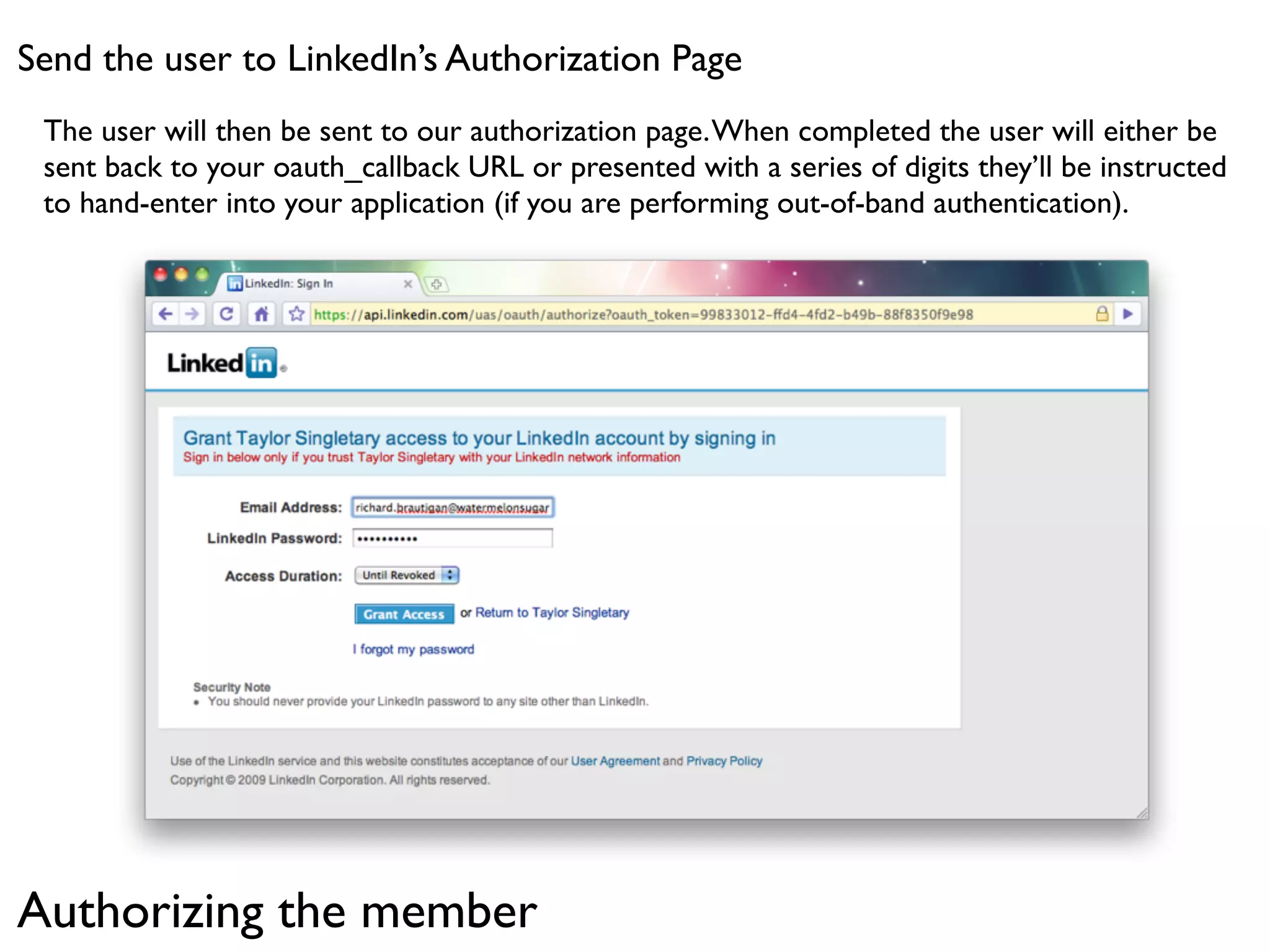 Send the user to LinkedIn’s Authorization Page
 The user will then be sent to our authorization page. When completed the user will either be
 sent back to your oauth_callback URL or presented with a series of digits they’ll be instructed
 to hand-enter into your application (if you are performing out-of-band authentication).




Authorizing the member
 