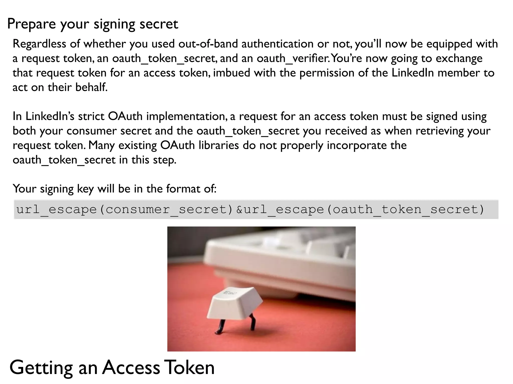 Prepare your signing secret
Regardless of whether you used out-of-band authentication or not, you’ll now be equipped with
a request token, an oauth_token_secret, and an oauth_veriﬁer. You’re now going to exchange
that request token for an access token, imbued with the permission of the LinkedIn member to
act on their behalf.

In LinkedIn’s strict OAuth implementation, a request for an access token must be signed using
both your consumer secret and the oauth_token_secret you received as when retrieving your
request token. Many existing OAuth libraries do not properly incorporate the
oauth_token_secret in this step.

Your signing key will be in the format of:
 url_escape(consumer_secret)&url_escape(oauth_token_secret)




Getting an Access Token
 