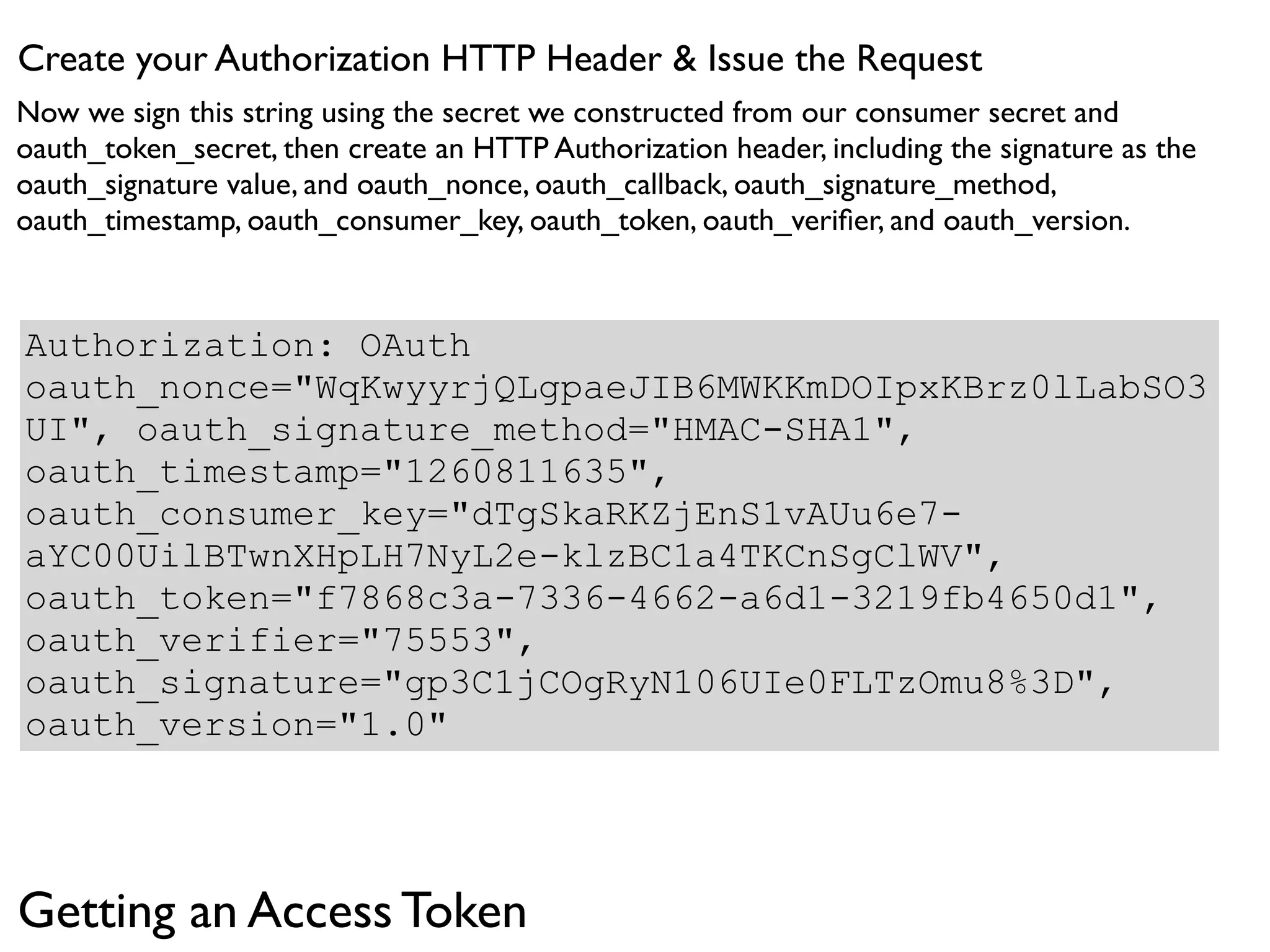 Create your Authorization HTTP Header & Issue the Request
Now we sign this string using the secret we constructed from our consumer secret and
oauth_token_secret, then create an HTTP Authorization header, including the signature as the
oauth_signature value, and oauth_nonce, oauth_callback, oauth_signature_method,
oauth_timestamp, oauth_consumer_key, oauth_token, oauth_veriﬁer, and oauth_version.



Authorization: OAuth
oauth_nonce="WqKwyyrjQLgpaeJIB6MWKKmDOIpxKBrz0lLabSO3
UI", oauth_signature_method="HMAC-SHA1",
oauth_timestamp="1260811635",
oauth_consumer_key="dTgSkaRKZjEnS1vAUu6e7-
aYC00UilBTwnXHpLH7NyL2e-klzBC1a4TKCnSgClWV",
oauth_token="f7868c3a-7336-4662-a6d1-3219fb4650d1",
oauth_verifier="75553",
oauth_signature="gp3C1jCOgRyN106UIe0FLTzOmu8%3D",
oauth_version="1.0"




Getting an Access Token
 