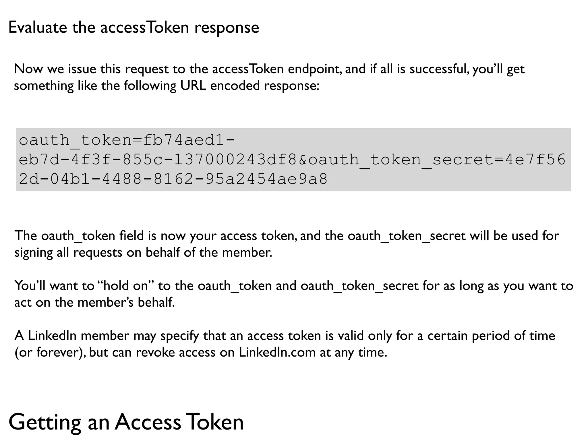 Evaluate the accessToken response

Now we issue this request to the accessToken endpoint, and if all is successful, you’ll get
something like the following URL encoded response:


 oauth_token=fb74aed1-
 eb7d-4f3f-855c-137000243df8&oauth_token_secret=4e7f56
 2d-04b1-4488-8162-95a2454ae9a8


The oauth_token ﬁeld is now your access token, and the oauth_token_secret will be used for
signing all requests on behalf of the member.

You’ll want to “hold on” to the oauth_token and oauth_token_secret for as long as you want to
act on the member’s behalf.

A LinkedIn member may specify that an access token is valid only for a certain period of time
(or forever), but can revoke access on LinkedIn.com at any time.




Getting an Access Token
 