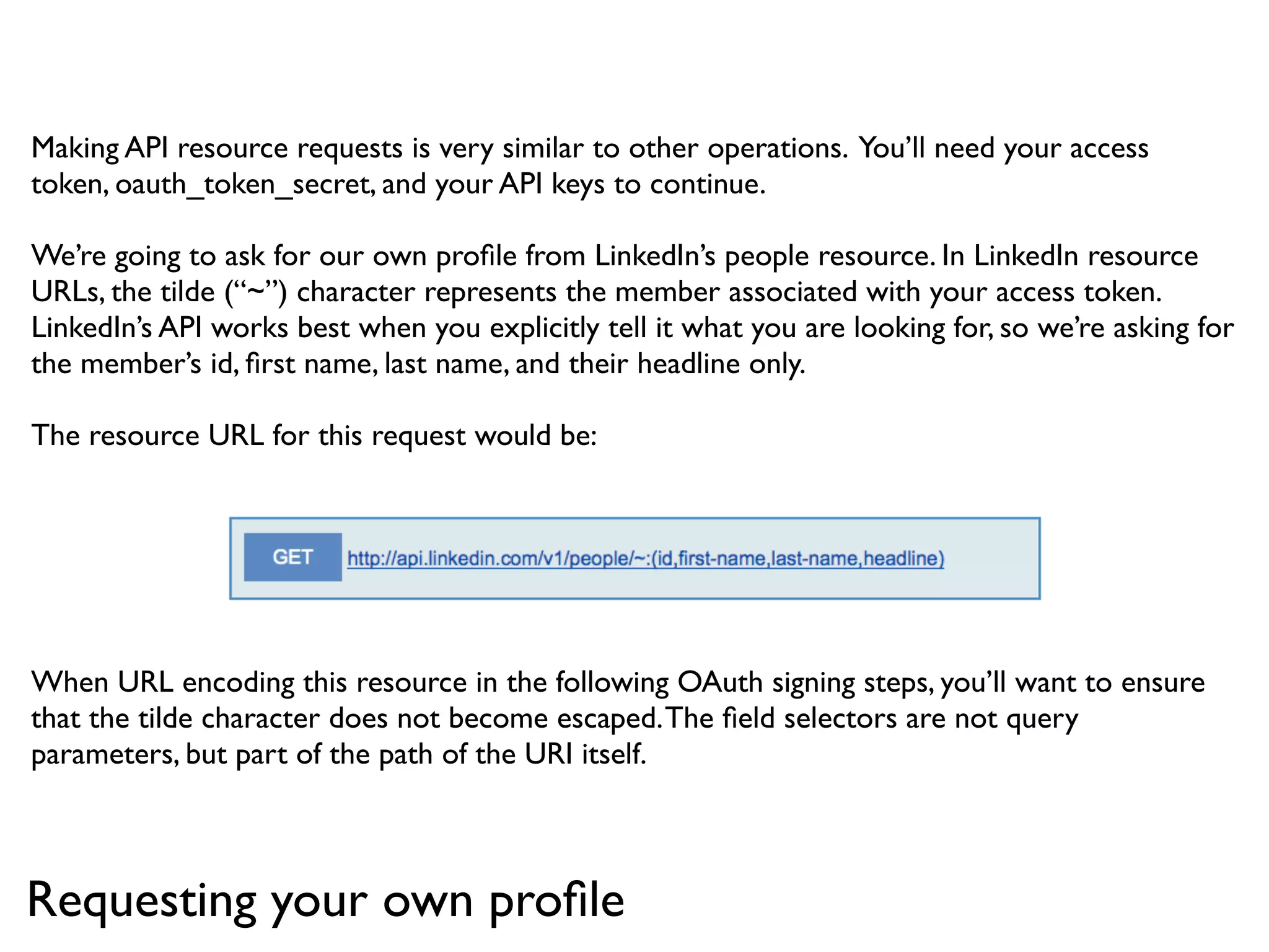 Making API resource requests is very similar to other operations. You’ll need your access
token, oauth_token_secret, and your API keys to continue.

We’re going to ask for our own proﬁle from LinkedIn’s people resource. In LinkedIn resource
URLs, the tilde (“~”) character represents the member associated with your access token.
LinkedIn’s API works best when you explicitly tell it what you are looking for, so we’re asking for
the member’s id, ﬁrst name, last name, and their headline only.

The resource URL for this request would be:




When URL encoding this resource in the following OAuth signing steps, you’ll want to ensure
that the tilde character does not become escaped. The ﬁeld selectors are not query
parameters, but part of the path of the URI itself.



Requesting your own proﬁle
 