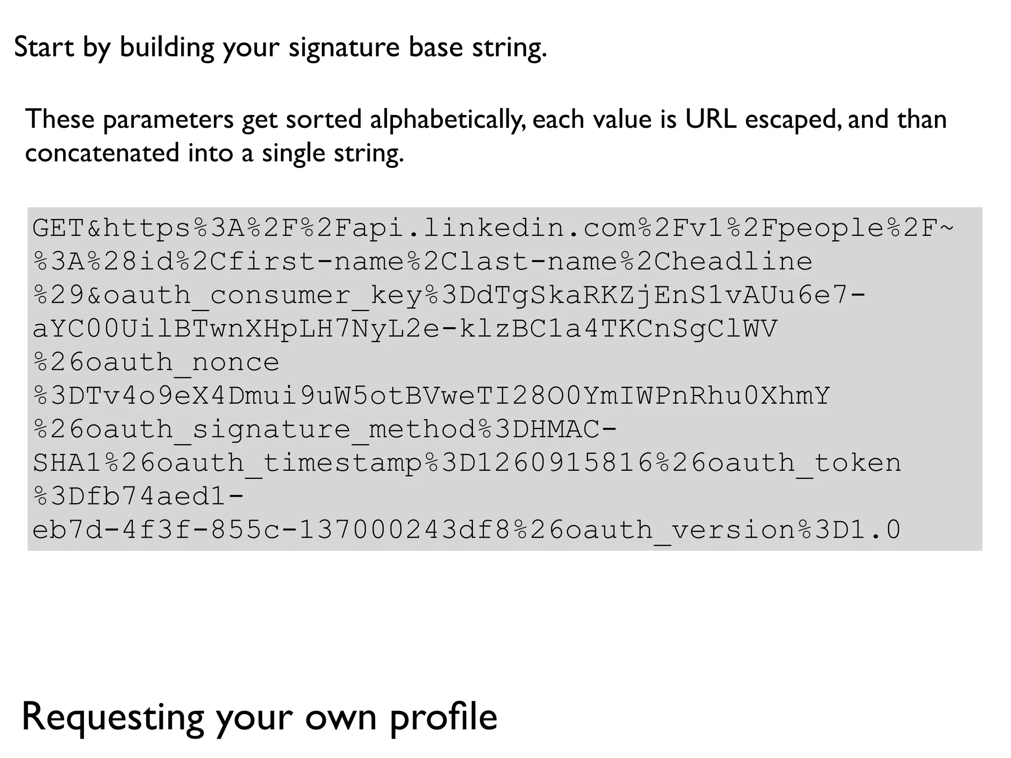 Start by building your signature base string.

These parameters get sorted alphabetically, each value is URL escaped, and than
concatenated into a single string.

 GET&https%3A%2F%2Fapi.linkedin.com%2Fv1%2Fpeople%2F~
 %3A%28id%2Cfirst-name%2Clast-name%2Cheadline
 %29&oauth_consumer_key%3DdTgSkaRKZjEnS1vAUu6e7-
 aYC00UilBTwnXHpLH7NyL2e-klzBC1a4TKCnSgClWV
 %26oauth_nonce
 %3DTv4o9eX4Dmui9uW5otBVweTI28O0YmIWPnRhu0XhmY
 %26oauth_signature_method%3DHMAC-
 SHA1%26oauth_timestamp%3D1260915816%26oauth_token
 %3Dfb74aed1-
 eb7d-4f3f-855c-137000243df8%26oauth_version%3D1.0




Requesting your own proﬁle
 