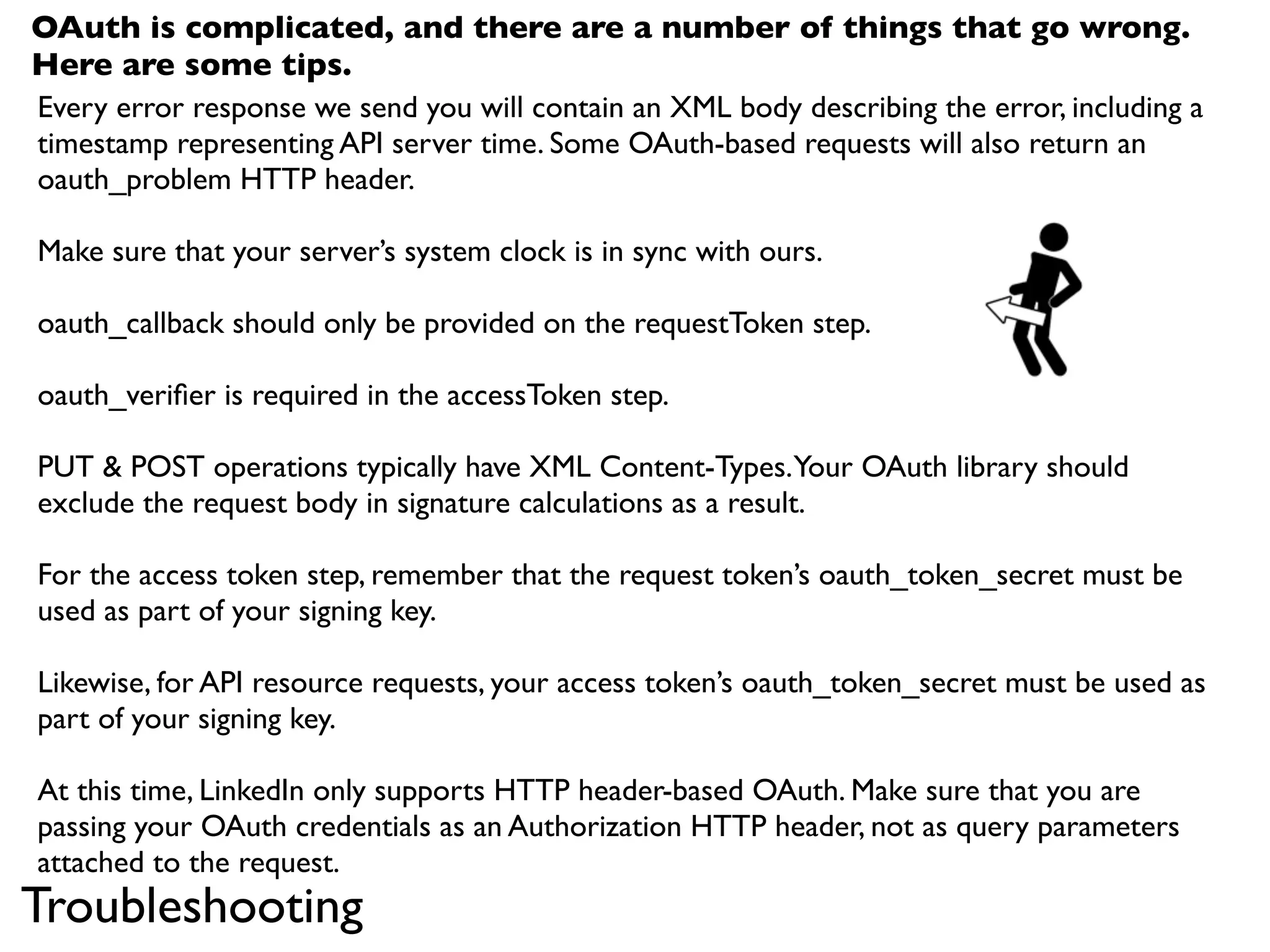OAuth is complicated, and there are a number of things that go wrong.
Here are some tips.
Every error response we send you will contain an XML body describing the error, including a
timestamp representing API server time. Some OAuth-based requests will also return an
oauth_problem HTTP header.

Make sure that your server’s system clock is in sync with ours.

oauth_callback should only be provided on the requestToken step.

oauth_veriﬁer is required in the accessToken step.

PUT & POST operations typically have XML Content-Types. Your OAuth library should
exclude the request body in signature calculations as a result.

For the access token step, remember that the request token’s oauth_token_secret must be
used as part of your signing key.

Likewise, for API resource requests, your access token’s oauth_token_secret must be used as
part of your signing key.

At this time, LinkedIn only supports HTTP header-based OAuth. Make sure that you are
passing your OAuth credentials as an Authorization HTTP header, not as query parameters
attached to the request.
Troubleshooting
 