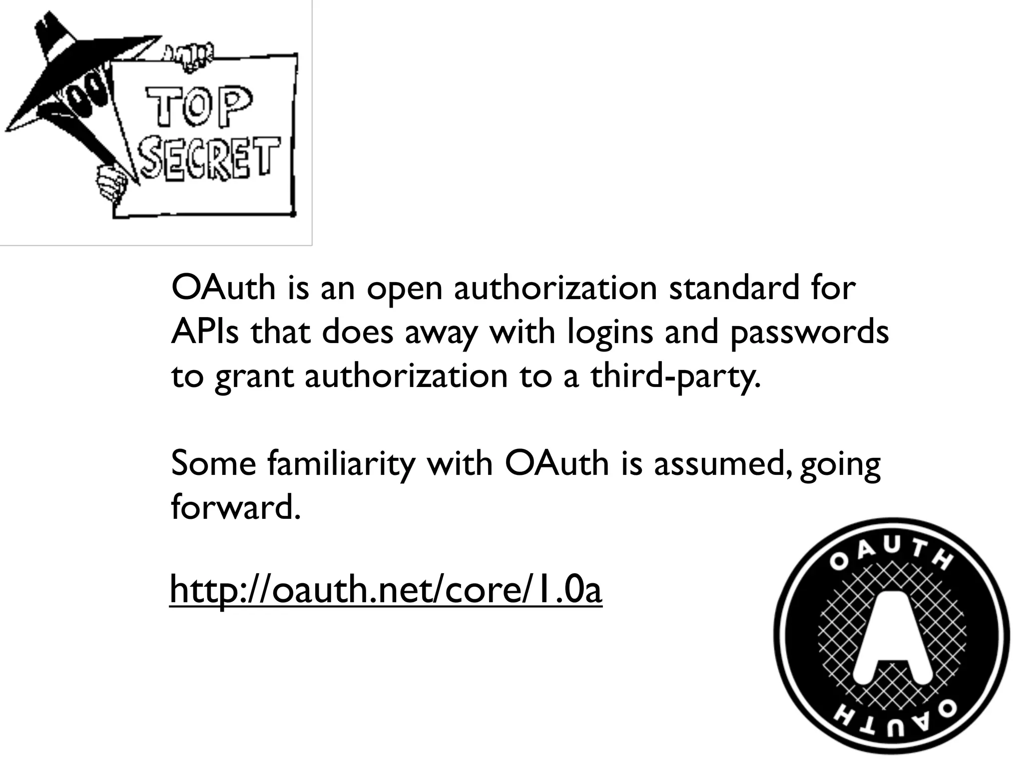 OAuth is an open authorization standard for
APIs that does away with logins and passwords
to grant authorization to a third-party.

Some familiarity with OAuth is assumed, going
forward.

http://oauth.net/core/1.0a
 