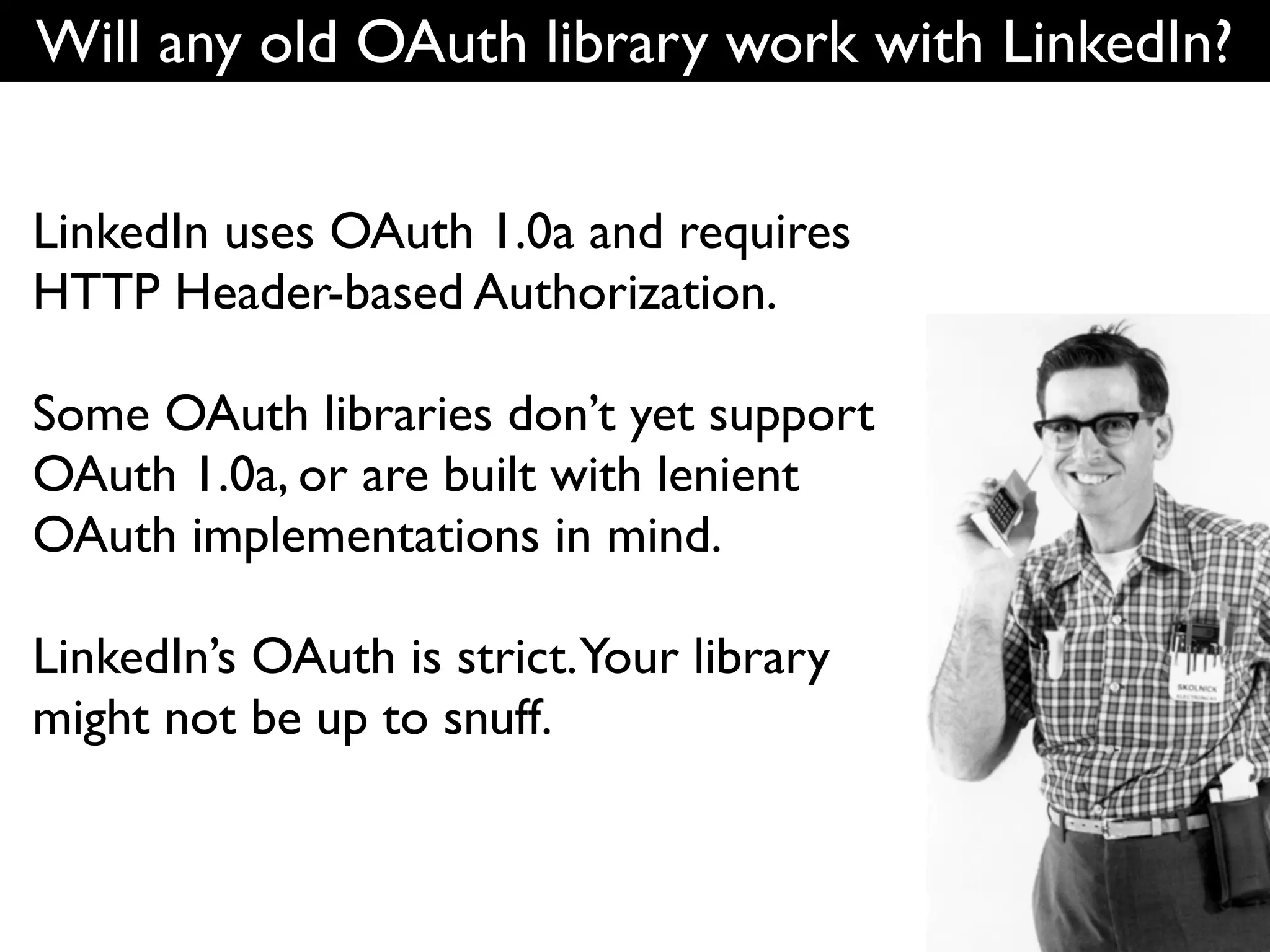 Will any old OAuth library work with LinkedIn?


LinkedIn uses OAuth 1.0a and requires
HTTP Header-based Authorization.

Some OAuth libraries don’t yet support
OAuth 1.0a, or are built with lenient
OAuth implementations in mind.

LinkedIn’s OAuth is strict.Your library
might not be up to snuff.
 