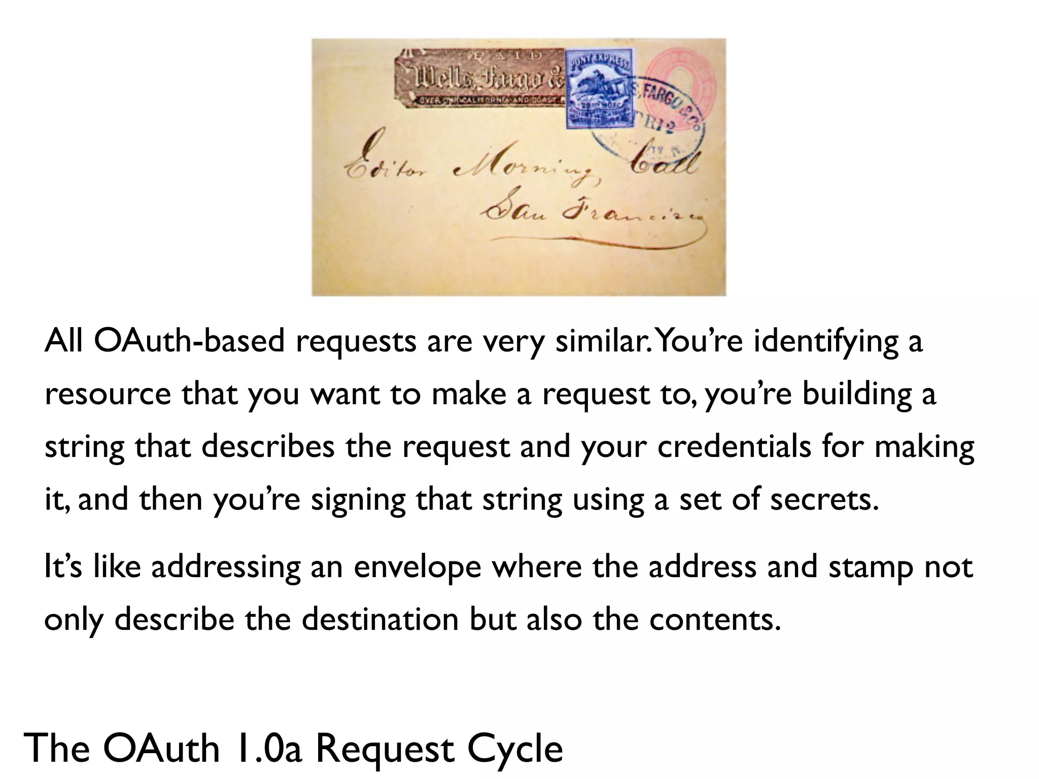 All OAuth-based requests are very similar.You’re identifying a
 resource that you want to make a request to, you’re building a
 string that describes the request and your credentials for making
 it, and then you’re signing that string using a set of secrets.
 It’s like addressing an envelope where the address and stamp not
 only describe the destination but also the contents.


The OAuth 1.0a Request Cycle
 