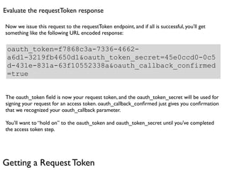 Evaluate the requestToken response

Now we issue this request to the requestToken endpoint, and if all is successful, you’ll get
something like the following URL encoded response:

 oauth_token=f7868c3a-7336-4662-
 a6d1-3219fb4650d1&oauth_token_secret=45e0ccd0-0c5
 d-431e-831a-63f10552338a&oauth_callback_confirmed
 =true


The oauth_token ﬁeld is now your request token, and the oauth_token_secret will be used for
signing your request for an access token. oauth_callback_conﬁrmed just gives you conﬁrmation
that we recognized your oauth_callback parameter.

You’ll want to “hold on” to the oauth_token and oauth_token_secret until you’ve completed
the access token step.




Getting a Request Token
 