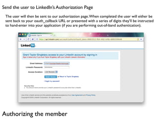 Send the user to LinkedIn’s Authorization Page
 The user will then be sent to our authorization page. When completed the user will either be
 sent back to your oauth_callback URL or presented with a series of digits they’ll be instructed
 to hand-enter into your application (if you are performing out-of-band authentication).




Authorizing the member
 