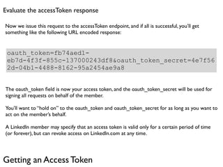 Evaluate the accessToken response

Now we issue this request to the accessToken endpoint, and if all is successful, you’ll get
something like the following URL encoded response:


 oauth_token=fb74aed1-
 eb7d-4f3f-855c-137000243df8&oauth_token_secret=4e7f56
 2d-04b1-4488-8162-95a2454ae9a8


The oauth_token ﬁeld is now your access token, and the oauth_token_secret will be used for
signing all requests on behalf of the member.

You’ll want to “hold on” to the oauth_token and oauth_token_secret for as long as you want to
act on the member’s behalf.

A LinkedIn member may specify that an access token is valid only for a certain period of time
(or forever), but can revoke access on LinkedIn.com at any time.




Getting an Access Token
 