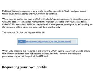 Making API resource requests is very similar to other operations. You’ll need your access
token, oauth_token_secret, and your API keys to continue.

We’re going to ask for our own proﬁle from LinkedIn’s people resource. In LinkedIn resource
URLs, the tilde (“~”) character represents the member associated with your access token.
LinkedIn’s API works best when you explicitly tell it what you are looking for, so we’re asking for
the member’s id, ﬁrst name, last name, and their headline only.

The resource URL for this request would be:




When URL encoding this resource in the following OAuth signing steps, you’ll want to ensure
that the tilde character does not become escaped. The ﬁeld selectors are not query
parameters, but part of the path of the URI itself.



Requesting your own proﬁle
 