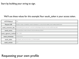 Start by building your string to sign.




   We’ll use these values for this example. Your oauth_token is your access token.

    HTTP Method          GET


     Request URI         https://api.linkedin.com/v1/people/~:(id,first-name,last-name,headline)


 oauth_consumer_key      dTgSkaRKZjEnS1vAUu6e7-aYC00UilBTwnXHpLH7NyL2e-klzBC1a4TKCnSgClWV


     oauth_nonce         Tv4o9eX4Dmui9uW5otBVweTI28O0YmIWPnRhu0XhmY


oauth_signature_method   HMAC-SHA1


   oauth_timestamp       1260915816


     oauth_token         fb74aed1-eb7d-4f3f-855c-137000243df8


    oauth_version        1.0




Requesting your own proﬁle
 