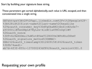 Start by building your signature base string.

These parameters get sorted alphabetically, each value is URL escaped, and than
concatenated into a single string.

 GET&https%3A%2F%2Fapi.linkedin.com%2Fv1%2Fpeople%2F~
 %3A%28id%2Cfirst-name%2Clast-name%2Cheadline
 %29&oauth_consumer_key%3DdTgSkaRKZjEnS1vAUu6e7-
 aYC00UilBTwnXHpLH7NyL2e-klzBC1a4TKCnSgClWV
 %26oauth_nonce
 %3DTv4o9eX4Dmui9uW5otBVweTI28O0YmIWPnRhu0XhmY
 %26oauth_signature_method%3DHMAC-
 SHA1%26oauth_timestamp%3D1260915816%26oauth_token
 %3Dfb74aed1-
 eb7d-4f3f-855c-137000243df8%26oauth_version%3D1.0




Requesting your own proﬁle
 