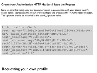 Create your Authorization HTTP Header & Issue the Request
Now we sign this string using our consumer secret in conjunction with your access token’s
oauth_token_secret (just like in our previous steps) and create an HTTP Authorization header,.
The signature should be included as the oauth_signature value.




Authorization: OAuth
oauth_nonce="Tv4o9eX4Dmui9uW5otBVweTI28O0YmIWPnRhu0Xh
mY", oauth_signature_method="HMAC-SHA1",
oauth_timestamp="1260915816",
oauth_consumer_key="dTgSkaRKZjEnS1vAUu6e7-
aYC00UilBTwnXHpLH7NyL2e-klzBC1a4TKCnSgClWV",
oauth_token="fb74aed1-eb7d-4f3f-855c-137000243df8",
oauth_signature="4imDw81fRdCI%2FBBoo0vwix5giVo%3D",
oauth_version="1.0"




Requesting your own proﬁle
 