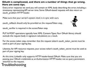 OAuth is complicated, and there are a number of things that go wrong.
Here are some tips.
Every error response we send you will contain an XML body describing the error, including a
timestamp representing API server time. Some OAuth-based requests will also return an
oauth_problem HTTP header.

Make sure that your server’s system clock is in sync with ours.

oauth_callback should only be provided on the requestToken step.

oauth_veriﬁer is required in the accessToken step.

PUT & POST operations typically have XML Content-Types. Your OAuth library should
exclude the request body in signature calculations as a result.

For the access token step, remember that the request token’s oauth_token_secret must be
used as part of your signing key.

Likewise, for API resource requests, your access token’s oauth_token_secret must be used as
part of your signing key.

At this time, LinkedIn only supports HTTP header-based OAuth. Make sure that you are
passing your OAuth credentials as an Authorization HTTP header, not as query parameters
attached to the request.
Troubleshooting
 
