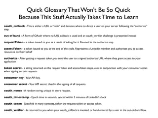 Quick Glossary That Won’t Be So Quick
            Because This Stuff Actually Takes Time to Learn
oauth_callback - This is either a URL or “oob” and denotes where to direct a user on your server following the “authorize”
step.

out of band - A form of OAuth where no URL callback is used and an oauth_veriﬁer challenge is presented instead

requestToken - a token issued to you as a result of asking for it. Re-used in the authorize step

accessToken - a token issued to you at the end of the cycle. Represents a LinkedIn member and authorizes you to access
resources on their behalf

authorize - After getting a request token, you send the user to a signed authorize URL where they grant access to your
application

token secret - a string returned on the requestToken and accessToken steps, used in conjunction with your consumer secret
when signing certain requests.

consumer key - Your API key.

consumer secret - Your API secret. Used in the signing of all requests.

oauth_nonce - A random string, unique in every request.

oauth_timestamp - Epoch time in seconds, synced within 5 minutes of LinkedIn’s clock

oauth_token - Speciﬁed in many contexts, either the request token or access token.

oauth_veriﬁer - A returned to you when your oauth_callback is invoked, or hand-entered by a user in the out-of-band ﬂow.
 