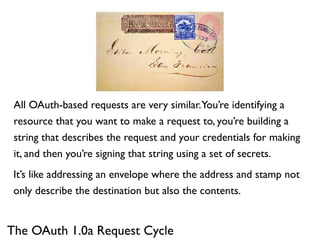 All OAuth-based requests are very similar.You’re identifying a
 resource that you want to make a request to, you’re building a
 string that describes the request and your credentials for making
 it, and then you’re signing that string using a set of secrets.
 It’s like addressing an envelope where the address and stamp not
 only describe the destination but also the contents.


The OAuth 1.0a Request Cycle
 