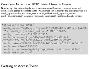 Create your Authorization HTTP Header & Issue the Request
Now we sign this string using the secret we constructed from our consumer secret and
oauth_token_secret, then create an HTTP Authorization header, including the signature as the
oauth_signature value, and oauth_nonce, oauth_callback, oauth_signature_method,
oauth_timestamp, oauth_consumer_key, oauth_token, oauth_veriﬁer, and oauth_version.



Authorization: OAuth
oauth_nonce="WqKwyyrjQLgpaeJIB6MWKKmDOIpxKBrz0lLabSO3
UI", oauth_signature_method="HMAC-SHA1",
oauth_timestamp="1260811635",
oauth_consumer_key="dTgSkaRKZjEnS1vAUu6e7-
aYC00UilBTwnXHpLH7NyL2e-klzBC1a4TKCnSgClWV",
oauth_token="f7868c3a-7336-4662-a6d1-3219fb4650d1",
oauth_verifier="75553",
oauth_signature="gp3C1jCOgRyN106UIe0FLTzOmu8%3D",
oauth_version="1.0"




Getting an Access Token
 