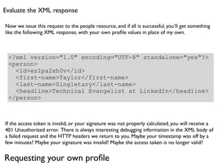 Evaluate the XML response

Now we issue this request to the people resource, and if all is successful, you’ll get something
like the following XML response, with your own proﬁle values in place of my own.



 <?xml version="1.0" encoding="UTF-8" standalone="yes"?>
 <person>
   <id>esIpa2xh0v</id>
   <first-name>Taylor</first-name>
   <last-name>Singletary</last-name>
   <headline>Technical Evangelist at LinkedIn</headline>
 </person>



If the access token is invalid, or your signature was not properly calculated, you will receive a
401 Unauthorized error. There is always interesting debugging information in the XML body of
a failed request and the HTTP headers we return to you. Maybe your timestamp was off by a
few minutes? Maybe your signature was invalid? Maybe the access token is no longer valid?


Requesting your own proﬁle
 