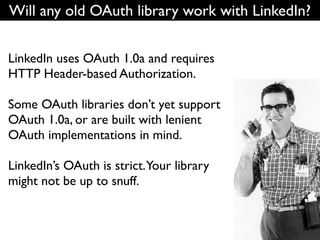 Will any old OAuth library work with LinkedIn?


LinkedIn uses OAuth 1.0a and requires
HTTP Header-based Authorization.

Some OAuth libraries don’t yet support
OAuth 1.0a, or are built with lenient
OAuth implementations in mind.

LinkedIn’s OAuth is strict.Your library
might not be up to snuff.
 