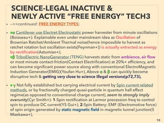 linkedin.com/in/newnatureparadigm - Ben Rusuisiak, Vancouver BC, Canada 10
SCIENCE-ACCEPTED “FREE ENERGY”
3 THERMOELECTRIC, PIEZOELECTRIC
• —>>cont: FREE ENERGY TYPES; ■ Microcurrent Harvesters: ■1 ThermoElectric:、
Relatively signiﬁcant penetration for mainstream industrial monitoring use last
several yrs(Micropelt, EnOcean, Laired Technologies, Marlow Industries, Perpetua
Power Source+), fair number of bio sensor focus companies(MC10 inc+), thin micro
device for wearables(Thermogen Technologies+), but super high density harvester
by combo with solar in wristwatch format is shelved?(EnergyBionics Carbon:
Ebersold+). Low cost printed super thin material that is capable of micro current to
industrial size electricity conversion from heat(Otego GmbH+). Overall this sector is
ﬁlled with many players existing in West.
• ■2# Piezoelectricity(material directly produces electricity when deformed, most
widely commercialized in microcurrent generator types), Often use Barium Titanate
(BaTiO3) or Zinc Oxide (ZnO), PZT: Lead zirconate titanate. Following elements are
often relevant to majority of microcurrent generation by ambient scavenging(other
than piezo methods)
• ●Usually takes cantilever of bimorph or unimorph(one electricity producing piezo
layer) generator with magnetic tip to interact with ﬁxed two magnets of above &
below. To maximize resonance tuning of wide range or many frequencies(to amplify
energy harvesting), multimorph/multilayer or cantilever array located side by side
row is arranged.
 